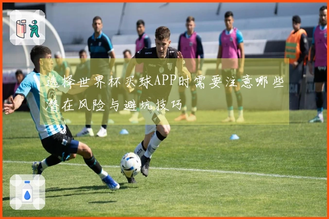 选择世界杯买球APP时需要注意哪些潜在风险与避坑技巧