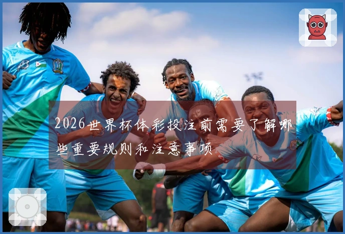 2026世界杯体彩投注前需要了解哪些重要规则和注意事项