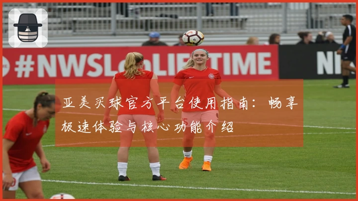 亚美买球官方平台使用指南：畅享极速体验与核心功能介绍
