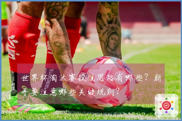 世界杯淘汰赛投注思路有哪些？新手要注意哪些关键规则？