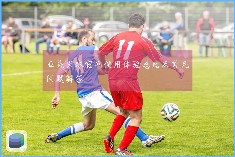亚美买球官网使用体验总结及常见问题解答