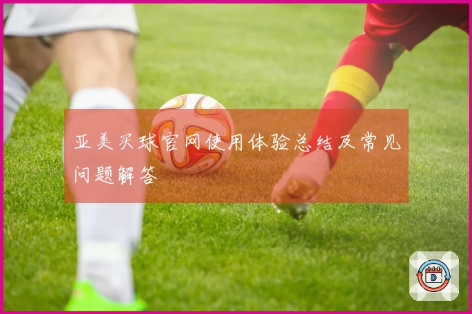 亚美买球官网使用体验总结及常见问题解答