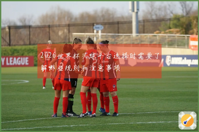 2026世界杯买球平台选择时需要了解哪些规则和注意事项