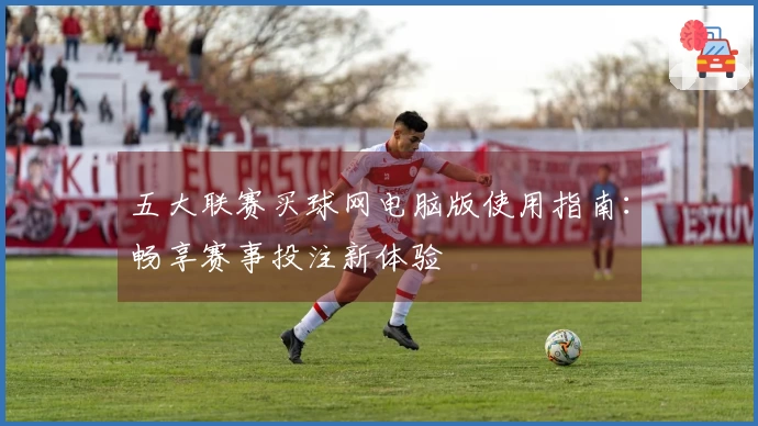 五大联赛买球网电脑版使用指南：畅享赛事投注新体验